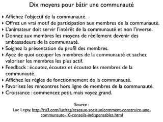 Dix moyens pour bâtir une communauté
‣ Afﬁchez l’objectif de la communauté.	

‣ Offrez un vrai motif de participation aux membres de la communauté.	

‣ L’animateur doit servir l’intérêt de la communauté et non l’inverse.	

‣ Donnez aux membres les moyens de réellement devenir des
ambassadeurs de la communauté.	

‣ Soignez la présentation du proﬁl des membres.	

‣ Ayez de quoi occuper les membres de la communauté et sachez
valoriser les membres les plus actif.	

‣ Feedback : écoutez, écoutez et écoutez les membres de la
communauté.	

‣ Afﬁchez les règles de fonctionnement de la communauté.	

‣ Favorisez les rencontres hors ligne de membres de la communauté. 	

‣ Croissance : commencez petit, mais voyez grand.	

!
Source :	

Luc Legay, http://ru3.com/luc/tag/reseaux-sociaux/comment-construire-une-
communaute-10-conseils-indispensables.html
 