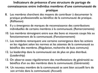 Indicateurs de présence d’une structure de partage de
connaissances entre individus membres d’une communauté de
pratique
8. Les membres cherchent des moyens de contribuer à documenter la
pratique professionnelle au bénéﬁce de la communauté de pratique.
(Réﬂexion)	

9. Il y a émergence de marques de reconnaissance des contributions
individuelles de certains membres à la communauté. (Remerciements) 	

10. Les membres témoignent entre eux des bons et mauvais coups liés au
fonctionnement de la communauté. (Fonctionnement)	

11. Les membres remarquent une certaine convergence dans les actions
en les régulant selon les normes et les attentes de la communauté au
bénéﬁce des membres. (Régulation, recherche de buts communs)	

12. Le leadership dans la communauté est de plus en plus distribué.
(Leadership)	

13. On observe assez régulièrement des manifestations de générosité au
bénéﬁce d'un ou des membres dans la communauté. (Générosité)	

14. Un nouveau membre de la communauté se sent bien accueilli lors de
son arrivée dans la communauté. (Accueil)
 