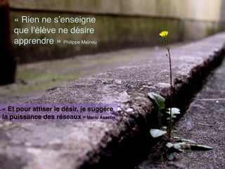 PRÉSENTATION
« Rien ne s’enseigne
que l’élève ne désire
apprendre » Philippe Meirieu
« Et pour attiser le désir, je suggère
la puissance des réseaux »Mario Asselin
 