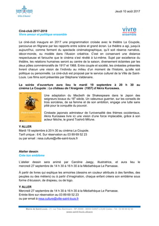 Jeudi 10 août 2017
Mairie de Saint-Louis - 21, rue Théo Bachmann - BP 20090 - 68303 SAINT-LOUIS Cedex - Tél : 03 89 69 52 00
www.saint-louis.alsace
Ciné-club 2017-2018
Vivre amour et politique ensemble
Le ciné-club inaugure en 2017 une programmation croisée avec le théâtre La Coupole,
parcourue en filigrane par les rapports entre scène et grand écran. Le théâtre a agi, jusqu’à
aujourd’hui, comme ferment du spectacle cinématographique, qu’il soit réserve narrative,
décor-monde, ou modèle dans l’illusion créatrice. C’est en conservant une distance
respectueuse et farouche que le cinéma s’est révélé à lui-même. Sujet par excellence du
théâtre, les relations humaines seront au centre de la saison, diversement éclairées par les
deux pôles commémoratifs de 1917 et 1968. Entre couple et société, les cinéastes présentés
livrent chacun une vision de l’individu au milieu d’un moment de l’histoire, qu’elle soit
politique ou personnelle. Le ciné-club est proposé par le service culturel de la Ville de Saint-
Louis. Les films sont présentés par Stéphane Valdenaire.
La soirée d’ouverture aura lieu le mardi 19 septembre à 20 h 30 au
cinéma La Coupole : Le château de l’Araignée (1957) d’Akira Kurosawa.
Une adaptation du Macbeth de Shakespeare dans le Japon des
seigneurs locaux du 16e
siècle. Un valeureux guerrier, sur les conseils de
trois sorcières, de sa femme et de son ambition, engage une lutte sans
pitié pour la conquête du pouvoir.
Cinéaste japonais admirateur de l’universalité des thèmes occidentaux,
Akira Kurosawa livre ici une vision d’une force implacable, grâce à son
acteur fétiche, le grand Toshirô Mifune.
Y ALLER
Mardi 19 septembre à 20 h 30 au cinéma La Coupole.
Tarif unique : 6 €. Sur réservation au 03 89 69 52 23
ou par email : resa.culture@ville-saint-louis.fr
Atelier dessin
Crée ton emblème
L’atelier dessin sera animé par Caroline Jaegy, illustratrice, et aura lieu le
mercredi 27 septembre de 14 h 30 à 16 h 30 à la Médiathèque Le Parnasse.
À partir de livres qui explique les armoiries (dessins en couleur attribués à des familles, des
peuples ou des métiers) ou à partir d’imagination, chaque enfant créera son emblème sous
forme d’écusson, de drapeau, ou de logo.
Y ALLER
Mercredi 27 septembre de 14 h 30 à 16 h 30 à la Médiathèque Le Parnasse.
Entrée libre sur réservation au 03 89 69 52 23
ou par email à resa.culture@ville-saint-louis.fr
 