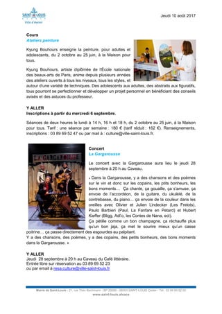 Jeudi 10 août 2017
Mairie de Saint-Louis - 21, rue Théo Bachmann - BP 20090 - 68303 SAINT-LOUIS Cedex - Tél : 03 89 69 52 00
www.saint-louis.alsace
Cours
Ateliers peinture
Kyung Bouhours enseigne la peinture, pour adultes et
adolescents, du 2 octobre au 25 juin, à la Maison pour
tous.
Kyung Bouhours, artiste diplômée de l’École nationale
des beaux-arts de Paris, anime depuis plusieurs années
des ateliers ouverts à tous les niveaux, tous les styles, et
autour d’une variété de techniques. Des adolescents aux adultes, des abstraits aux figuratifs,
tous pourront se perfectionner et développer un projet personnel en bénéficiant des conseils
avisés et des astuces du professeur.
Y ALLER
Inscriptions à partir du mercredi 6 septembre.
Séances de deux heures le lundi à 14 h, 16 h et 18 h, du 2 octobre au 25 juin, à la Maison
pour tous. Tarif : une séance par semaine : 180 € (tarif réduit : 162 €). Renseignements,
inscriptions : 03 89 69 52 47 ou par mail à : culture@ville-saint-louis.fr.
Concert
La Gargarousse
Le concert avec la Gargarousse aura lieu le jeudi 28
septembre à 20 h au Caveau.
« Dans la Gargarousse, y a des chansons et des poèmes
sur le vin et donc sur les copains, les ptits bonheurs, les
bons moments… Ça chante, ça gouaille, ça s’amuse, ça
envoie de l’accordéon, de la guitare, du ukulélé, de la
contrebasse, du piano… ça envoie de la couleur dans les
oreilles avec Olivier et Julien Lindecker (Les Frelots),
Paulo Barbieri (Paul, La Fanfare en Petard) et Hubert
Kieffer (Bligg, Adl’o, les Contes de Nana, ect).
Ça pétille comme un bon champagne, ça réchauffe plus
qu’un bon jaja, ça met le sourire mieux qu’un casse
poitrine… ça passe directement des esgourdes au palpitant.
Y a des chansons, des poèmes, y a des copains, des petits bonheurs, des bons moments
dans la Gargarousse. »
Y ALLER
Jeudi 28 septembre à 20 h au Caveau du Café littéraire.
Entrée libre sur réservation au 03 89 69 52 23
ou par email à resa.culture@ville-saint-louis.fr
 