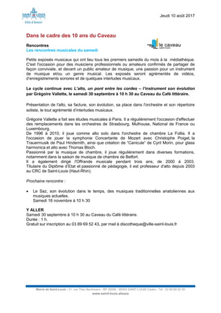 Jeudi 10 août 2017
Mairie de Saint-Louis - 21, rue Théo Bachmann - BP 20090 - 68303 SAINT-LOUIS Cedex - Tél : 03 89 69 52 00
www.saint-louis.alsace
Dans le cadre des 10 ans du Caveau
Rencontres
Les rencontres musicales du samedi
Petits exposés musicaux qui ont lieu tous les premiers samedis du mois à la médiathèque.
C'est l'occasion pour des musiciens professionnels ou amateurs confirmés de partager de
façon conviviale, et devant un public amateur de musique, une passion pour un instrument
de musique et/ou un genre musical. Les exposés seront agrémentés de vidéos,
d’enregistrements sonores et de quelques interludes musicaux.
Le cycle continue avec L’alto, un pont entre les cordes – l’instrument son évolution
par Grégoire Vallette, le samedi 30 septembre à 10 h 30 au Caveau du Café littéraire.
Présentation de l'alto, sa facture, son évolution, sa place dans l'orchestre et son répertoire
soliste, le tout agrémenté d’interludes musicaux.
Grégoire Vallette a fait ses études musicales à Paris. Il a régulièrement l'occasion d'effectuer
des remplacements dans les orchestres de Strasbourg, Mulhouse, National de France ou
Luxembourg.
De 1996 à 2010, il joue comme alto solo dans l'orchestre de chambre La Follia. Il a
l'occasion de jouer la symphonie Concertante de Mozart avec Christophe Poiget, la
Trauermusik de Paul Hindemith, ainsi que création de “Canicule” de Cyril Morin, pour glass
harmonica et alto avec Thomas Bloch.
Passionné par la musique de chambre, il joue régulièrement dans diverses formations,
notamment dans la saison de musique de chambre de Belfort.
Il a également dirigé l'Offrande musicale pendant trois ans, de 2000 à 2003.
Titulaire du Diplôme d’Etat et passionné de pédagogie, il est professeur d'alto depuis 2003
au CRC de Saint-Louis (Haut-Rhin).
Prochaine rencontre :
 Le Saz, son évolution dans le temps, des musiques traditionnelles anatoliennes aux
musiques actuelles.
Samedi 18 novembre à 10 h 30
Y ALLER
Samedi 30 septembre à 10 h 30 au Caveau du Café littéraire.
Durée : 1 h.
Gratuit sur inscription au 03 89 69 52 43, par mail à discotheque@ville-saint-louis.fr
 