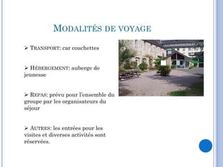 MODALITÉS DE VOYAGE
 TRANSPORT: car couchettes


 HÉBERGEMENT: auberge de
jeunesse


 REPAS: prévu pour l’ensemble du
groupe par les organisateurs du
séjour


 AUTRES: les entrées pour les
visites et diverses activités sont
réservées.
 