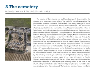 The location of Saint-Nazaire may well have been partly determined by the
situation of an ancient site on the edge of the road – for example a cemetery. The
gallo-romans built their cemeteries outside of the cities, along the edges of roads,
and sometimes at a considerable distance from settlements. The dead were,
effectively, expelled from the realm of the living. The construction of the village at
Saint-Nazaire at an unknown date during the Middle Ages marked the reintegration
of the cemetery into the settlement. During this period, the notion of connection
between the living and the dead was strong; for example, Masses were said for the
souls of the departed, providing a constant reminder of their presence. Through the
church, the dead beneﬁtted from a form of continued existence, even before the
bodily resurrection which was expected to occur at the end of time. This revolution
in the approach to death can be seen through archive documents. The cadastral
plan shows the cemetery at the heart of the old village, the fort. It does not appear
in the 1631 registers, but its presence can be deduced from an inventory of feudal
dues, in which several houses – no longer in existence – are described as backing
on to the cemetery on their south side. One house was almost entirely surrounded
by the cemetery, which may have looked something like this. Following medieval
and early modern usages, we would expect to ﬁnd a cross at the centre of the site.
Villagers were buried simply, and only the very richest lay or clerical magnates had
tombstones. Members of these elites were generally buried in the nave of the
church, with proximity to the altar determined by rank; the area nearest the altar
was considered to be the most sacred. The lords who exercised power over Saint-
3 The cemetery
MIC HAEL PALATAN & PAULINE COLLUS (TRAD. )
 