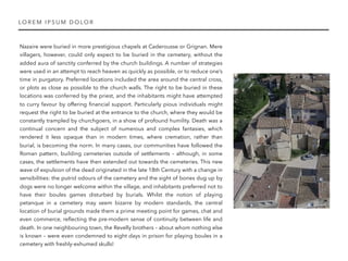 Nazaire were buried in more prestigious chapels at Caderousse or Grignan. Mere
villagers, however, could only expect to be buried in the cemetery, without the
added aura of sanctity conferred by the church buildings. A number of strategies
were used in an attempt to reach heaven as quickly as possible, or to reduce one’s
time in purgatory. Preferred locations included the area around the central cross,
or plots as close as possible to the church walls. The right to be buried in these
locations was conferred by the priest, and the inhabitants might have attempted
to curry favour by offering ﬁnancial support. Particularly pious individuals might
request the right to be buried at the entrance to the church, where they would be
constantly trampled by churchgoers, in a show of profound humility. Death was a
continual concern and the subject of numerous and complex fantasies, which
rendered it less opaque than in modern times, where cremation, rather than
burial, is becoming the norm. In many cases, our communities have followed the
Roman pattern, building cemeteries outside of settlements – although, in some
cases, the settlements have then extended out towards the cemeteries. This new
wave of expulsion of the dead originated in the late 18th Century with a change in
sensibilities: the putrid odours of the cemetery and the sight of bones dug up by
dogs were no longer welcome within the village, and inhabitants preferred not to
have their boules games disturbed by burials. Whilst the notion of playing
petanque in a cemetery may seem bizarre by modern standards, the central
location of burial grounds made them a prime meeting point for games, chat and
even commerce, reﬂecting the pre-modern sense of continuity between life and
death. In one neighbouring town, the Revelly brothers – about whom nothing else
is known – were even condemned to eight days in prison for playing boules in a
cemetery with freshly-exhumed skulls!
LO REM I PSU M DOLOR
 
