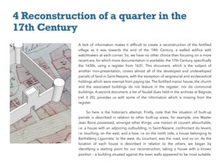 A lack of information makes it difﬁcult to create a reconstruction of the fortiﬁed
village as it was towards the end of the 14th  Century, a walled ediﬁce with
watchtowers at each corner. So, we have no other choice than focusing on a more
recent era, for which more documentation is available: the 17th Century, speciﬁcally
the 1630s, using a register from 1631. This document, which is the subject of
another mini-presentation, covers almost all of the developed and undeveloped
parcels of land in Saint-Nazaire, with the exception of seigneurial and ecclesiastical
holdings which were exempt from paying tax. The fortiﬁed manor house, the church
and the associated buildings do not feature in the register; nor do communal
buildings. A second document, a list of feudal dues held in the archives at Bagnols
(ref. II 20), provides us with some of the information which is missing from the
register.
So here is the historian’s attempt. Firstly, note that the situation of built-up
parcels is described in relation to other built-up areas; for example, one Master
Jean Borie possessed, amongst other things, une maison et couvert attouchable,
i.e. a house with an adjoining outbuilding, in Saint-Nazaire, confrontant du levant,
i.e. touching, on the east; and a bise, i.e on the north side, a house belonging to
Barthélémy Ligonnetz; to the west, du couchant, was the road, and so on. As the
location of each house is described in relation to the others, we began by
identifying a starting point for our reconstruction, taking a house with a known
position – a building situated against the town walls appeared to be most suitable,
4 Reconstruction of a quarter in the
17th Century
 