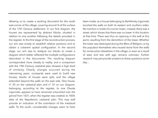 allowing us to create a working document for the south
east corner of the village, covering around ¼ of the surface
of the 17th  Century settlement. In our ﬁrst diagram, the
houses are represented by abstract blocks, situated in
relation to one another following the details provided in
the register. In this ﬁrst stage of the reconstruction process,
our aim was simply to establish relative positions and to
obtain a coherent spatial conﬁguration. In the second
stage, our aim was to readjust our blocks to create a
diagram which better reﬂected the multiple conﬁgurations
described in the documents. The resulting diagram
corresponded more closely to reality, and a comparison
with the 19th Century cadastral plan showed a high level
of similarity. Clearly, changes occurred during the
intervening years: courtyards were used to build new
houses, blocks of houses were split, and the village
extended beyond the walls on the east side. One house,
n°  25 on the cadastral plan and n°  37 on our diagram,
belonging, according to the register, to one Claude
Ligonnetz, appears to have remained untouched over the
period from 1631, when the register was created, to 1824,
date of the Napoleonic cadastral plan. This may well
provide an indication of the orientation of the medieval
walls. To the south, considerable changes seem to have
been made, as a house belonging to Barthéméy Ligonnets
touched the walls on both its eastern and southern sides.
No mention is made of a corner tower; instead, there was a
street, which shows that there was no tower in this location
at that time. There was thus an opening in the wall at this
point, resulting from the demolition of the tower. Whether
the tower was destroyed during the Wars of Religion, or by
the populace themselves who reused stone from the walls
for construction elsewhere in the village, or even as a result
of wear and tear with age, remains unknown. Further
research may yet provide answers to these questions some
day…
 