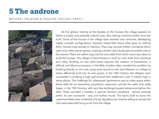 At ﬁrst glance, looking at the façades of the houses, the village appears to
follow a simple and perfectly ordered plan. But nothing could be further from the
truth. Some of the houses in the village have evolved over centuries, developing
highly complex conﬁgurations. Façades reveal little about what goes on behind
them. Houses may overlap or intersect. They may conceal hidden courtyards which
open onto other secret spaces, creating a whole urban landscape accessible only to
the owners. There are cellars dug into the rock itself, from which stone was taken to
build the houses. The village of Saint-Nazaire is built on rock, both from necessity
and utility. Building on less solid bases requires the creation of foundations, a
difﬁcult and laborious process; in the Midi, builders often avoided the problem by
building directly on the rock, using stone found on-site. Saint-Nazaire is a village of
stone, effectively built into its own quarry. In the 14th Century, the villagers even
succeeded in building a high wall around their settlement, over 5 metres high in
some places. The challenge for subsequent generations was to make space within
these walls for an expanding population; expansion outside the walls only really
began in the 19th Century, with very few buildings located extramuros before this
date. These included a hostelry, a yeoman farmer’s residence – almost certainly
within its own enclosure – and one further house. The barns built to serve the
outermost ﬁelds were inhabited only by day-labourers, tenants willing to accept the
risks associated with living so far from the village.
5 The androne
MIC HAEL PALATAN & PAULINE COLLUS (TRAD. )
 