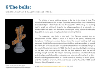 Lorem ipsum dolor sit amet, ligula
suspendisse nulla pretium, rhoncus tempor.
The origins of some buildings appear to be lost in the mists of time. The
church of Saint-Nazaire is one of them. The oldest mention of the church dates back
to a cadastral plan established in the ﬁrst decades of the 19th Century. The building
itself is small, but sufﬁciently large for the village population. It is oriented – i.e.
turned toward the east – and features a circular apse. It only appears to have two
bays. With its round apse, it may have looked something like this.
The presbytery was built in the early 19th Century, marking the re-
establishment of the Catholic Church as a force in the parish, following the
tumultuous revolutionary period, during which the church building itself was
damaged. Abbé Goiffon mentions signiﬁcant building work taking place in around
the 1850s; the church as we see it now, sandwiched between two other buildings, is
the result of this transformation. In 1825, the church was bounded by the cemetery
on the west side; this space was used for the later extension, with the aim of
creating enough room for the village’s increasing population. A number of rituals
and developments followed the restoration and extension of the church at Saint-
Nazaire, including the nomination of a parish council, an inventory of church goods,
and the installation of a bell, which was blessed on 21st  November 1859. Local
historian Gérard Pouly tells us more:
cf: video https://www.youtube.com/watch?v=gpXCCE9C314  (1’58 - 2’20)
6 The bells:
MIC HAEL PALATAN & PAULINE COLLUS (TRAD. )
 