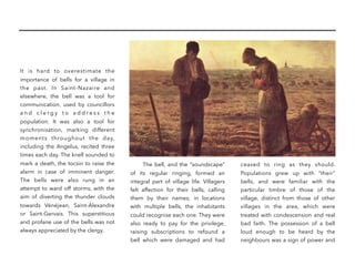 It is hard to overestimate the
importance of bells for a village in
the past. In Saint-Nazaire and
elsewhere, the bell was a tool for
communication, used by councillors
a n d c l e r g y t o a d d r e s s t h e
population. It was also a tool for
synchronisation, marking different
moments throughout the day,
including the Angelus, recited three
times each day. The knell sounded to
mark a death, the tocsin to raise the
alarm in case of imminent danger.
The bells were also rung in an
attempt to ward off storms, with the
aim of diverting the thunder clouds
towards Vénéjean, Saint-Alexandre
or Saint-Gervais. This superstitious
and profane use of the bells was not
always appreciated by the clergy.
The bell, and the “soundscape”
of its regular ringing, formed an
integral part of village life. Villagers
felt affection for their bells, calling
them by their names; in locations
with multiple bells, the inhabitants
could recognise each one. They were
also ready to pay for the privilege,
raising subscriptions to refound a
bell which were damaged and had
ceased to ring as they should.
Populations grew up with “their”
bells, and were familiar with the
particular timbre of those of the
village, distinct from those of other
villages in the area, which were
treated with condescension and real
bad faith. The possession of a bell
loud enough to be heard by the
neighbours was a sign of power and
 