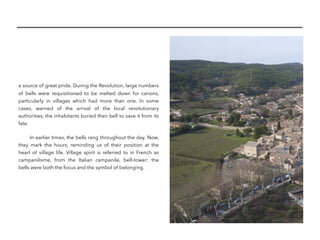 a source of great pride. During the Revolution, large numbers
of bells were requisitioned to be melted down for canons,
particularly in villages which had more than one. In some
cases, warned of the arrival of the local revolutionary
authorities, the inhabitants buried their bell to save it from its
fate.
In earlier times, the bells rang throughout the day. Now,
they mark the hours, reminding us of their position at the
heart of village life. Village spirit is referred to in French as
campanilisme, from the Italian campanile, bell-tower: the
bells were both the focus and the symbol of belonging. 
 