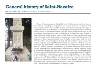 Traces of human occupation dating back to the Neolithic period have been found in
Saint-Nazaire, including a magnificent axe found within the commune. The
archaeological record is even richer for the gallo-roman period, including the vestiges of
a nymphaea found in the basement of the presbytery; this suggests that the medieval
church was built on top of an ancient site. Thus, the village of Saint-Nazaire may be one
of the oldest settlements in the Gard. It is located on the roman Via Alba, the road to
Alba, the Helvian capital; formerly known as Aps, the town, in the Ardèche region, now
carries the name of Alba la Romaine for cultural and tourist marketing reasons. The
settlement at Saint-Nazaire benefitted from the traffic on this major road, and from
cultivation of the surrounding plains, drained and enhanced by the gallo-romans. The
local landscape has been shaped by human activity over millennia, something which we
often forget. By the thirteenth Century, the already well-established village is set in the
heart of a territory developed over centuries by its former inhabitants. Whilst the rich
vineyard landscape of the plains was largely moulded by the Romans, masters in the art
of territorial development, the open fields on the slopes date from the medieval period.
This space was brought under cultivation in response to demographic changes. The plains
around Saint-Nazaire were drained, in ancient times, by the inhabitants of a few villages;
by the Middle Ages, more agricultural land was needed to feed the town’s growing
population of 150 – 250 individuals. The hillside, previously used to pasture sheep, was
given over to more intensive cultivation, as were the valley bottoms, where rich earth had
built up over time. Artificial terraces were entirely created by moving large quantities of
earth, a practice which continued up until the mid-19th Century.
General history of Saint-Nazaire
DR MICHAEL PALATAN & PAULINE COLLUS (T R AD. )
 