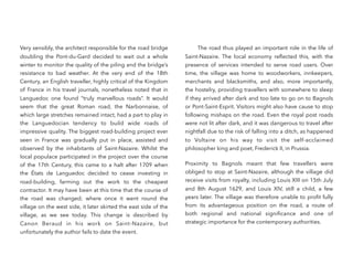 Very sensibly, the architect responsible for the road bridge
doubling the Pont-du-Gard decided to wait out a whole
winter to monitor the quality of the piling and the bridge’s
resistance to bad weather. At the very end of the 18th
Century, an English traveller, highly critical of the Kingdom
of France in his travel journals, nonetheless noted that in
Languedoc one found “truly marvellous roads”. It would
seem that the great Roman road, the Narbonnaise, of
which large stretches remained intact, had a part to play in
the Languedocian tendency to build wide roads of
impressive quality. The biggest road-building project ever
seen in France was gradually put in place, assisted and
observed by the inhabitants of Saint-Nazaire. Whilst the
local populace participated in the project over the course
of the 17th Century, this came to a halt after 1709 when
the États de Languedoc decided to cease investing in
road-building, farming out the work to the cheapest
contractor. It may have been at this time that the course of
the road was changed; where once it went round the
village on the west side, it later skirted the east side of the
village, as we see today. This change is described by
Canon Beraud in his work on Saint-Nazaire, but
unfortunately the author fails to date the event.
The road thus played an important role in the life of
Saint-Nazaire. The local economy reﬂected this, with the
presence of services intended to serve road users. Over
time, the village was home to woodworkers, innkeepers,
merchants and blacksmiths, and also, more importantly,
the hostelry, providing travellers with somewhere to sleep
if they arrived after dark and too late to go on to Bagnols
or Pont-Saint-Esprit. Visitors might also have cause to stop
following mishaps on the road. Even the royal post roads
were not lit after dark, and it was dangerous to travel after
nightfall due to the risk of falling into a ditch, as happened
to Voltaire on his way to visit the self-acclaimed
philosopher king and poet, Frederick II, in Prussia.
Proximity to Bagnols meant that few travellers were
obliged to stop at Saint-Nazaire, although the village did
receive visits from royalty, including Louis XIII on 15th July
and 8th  August 1629, and Louis XIV, still a child, a few
years later. The village was therefore unable to proﬁt fully
from its advantageous position on the road, a route of
both regional and national signiﬁcance and one of
strategic importance for the contemporary authorities.
 