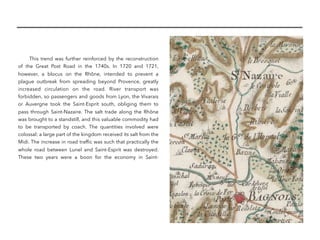 This trend was further reinforced by the reconstruction
of the Great Post Road in the 1740s. In 1720 and 1721,
however, a blocus on the Rhône, intended to prevent a
plague outbreak from spreading beyond Provence, greatly
increased circulation on the road. River transport was
forbidden, so passengers and goods from Lyon, the Vivarais
or Auvergne took the Saint-Esprit south, obliging them to
pass through Saint-Nazaire. The salt trade along the Rhône
was brought to a standstill, and this valuable commodity had
to be transported by coach. The quantities involved were
colossal: a large part of the kingdom received its salt from the
Midi. The increase in road trafﬁc was such that practically the
whole road between Lunel and Saint-Esprit was destroyed.
These two years were a boon for the economy in Saint-
 