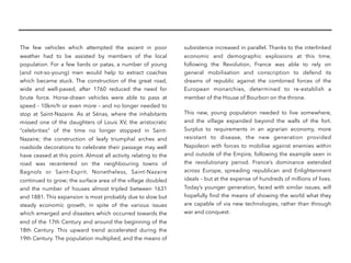 The few vehicles which attempted the ascent in poor
weather had to be assisted by members of the local
population. For a few liards or patas, a number of young
(and not-so-young) men would help to extract coaches
which became stuck. The construction of the great road,
wide and well-paved, after 1760 reduced the need for
brute force. Horse-drawn vehicles were able to pass at
speed - 10km/h or even more – and no longer needed to
stop at Saint-Nazaire. As at Sénas, where the inhabitants
missed one of the daughters of Louis XV, the aristocratic
“celebrities” of the time no longer stopped in Saint-
Nazaire; the construction of leafy triumphal arches and
roadside decorations to celebrate their passage may well
have ceased at this point. Almost all activity relating to the
road was recentered on the neighbouring towns of
Bagnols or Saint-Esprit. Nonetheless, Saint-Nazaire
continued to grow; the surface area of the village doubled
and the number of houses almost tripled between 1631
and 1881. This expansion is most probably due to slow but
steady economic growth, in spite of the various issues
which emerged and disasters which occurred towards the
end of the 17th Century and around the beginning of the
18th Century. This upward trend accelerated during the
19th Century. The population multiplied, and the means of
subsistence increased in parallel. Thanks to the interlinked
economic and demographic explosions at this time,
following the Revolution, France was able to rely on
general mobilisation and conscription to defend its
dreams of republic against the combined forces of the
European monarchies, determined to re-establish a
member of the House of Bourbon on the throne.
This new, young population needed to live somewhere,
and the village expanded beyond the walls of the fort.
Surplus to requirements in an agrarian economy, more
resistant to disease, the new generation provided
Napoleon with forces to mobilise against enemies within
and outside of the Empire, following the example seen in
the revolutionary period. France’s dominance extended
across Europe, spreading republican and Enlightenment
ideals – but at the expense of hundreds of millions of lives.
Today’s younger generation, faced with similar issues, will
hopefully ﬁnd the means of showing the world what they
are capable of via new technologies, rather than through
war and conquest.
 