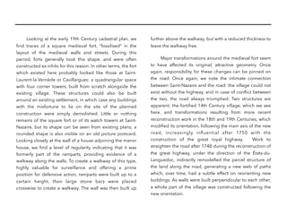 Looking at the early 19th Century cadastral plan, we
ﬁnd traces of a square medieval fort, “fossilised” in the
layout of the medieval walls and streets. During this
period, forts generally took this shape, and were often
constructed ex nihilo for this reason. In other terms, the fort
which existed here probably looked like those at Saint-
Laurent-la-Vernède or Cavillargues: a quadrangular space
with four corner towers, built from scratch alongside the
existing village. These structures could also be built
around an existing settlement, in which case any buildings
with the misfortune to lie on the site of the planned
construction were simply demolished. Little or nothing
remains of the square fort or of its watch towers at Saint-
Nazaire, but its shape can be seen from existing plans; a
rounded shape is also visible on an old picture postcard.
Looking closely at the wall of a house adjoining the manor
house, we ﬁnd a level of regularity indicating that it was
formerly part of the ramparts, providing evidence of a
walkway along the walls. To create a walkway of this type,
highly valuable for surveillance and offering a prime
position for defensive action, ramparts were built up to a
certain height, then large stone bars were placed
crosswise to create a walkway. The wall was then built up
further above the walkway, but with a reduced thickness to
leave the walkway free.
Major transformations around the medieval fort seem
to have affected its original, attractive geometry. Once
again, responsibility for these changes can be pinned on
the road. Once again, we note the intimate connection
between Saint-Nazaire and the road: the village could not
exist without the highway, and in case of conﬂict between
the two, the road always triumphed. Two structures are
apparent: the fortiﬁed 14th Century village, which we see
here, and transformations resulting from more recent
reconstruction work in the 18th and 19th Centuries, which
modiﬁed its orientation, following the main axis of the new
road, increasingly inﬂuential after 1750 with the
construction of the great royal highway. Work to
straighten the road after 1748 during the reconstruction of
the great highway, under the direction of the États-du-
Languedoc, indirectly remodelled the parcel structure of
the land along the road, generating a new web of paths
which, over time, had a subtle effect on reorienting new
buildings. As walls were built perpendicular to each other,
a whole part of the village was constructed following the
new orientation. 
 