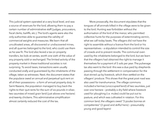 This judicial system operated at a very local level, and was
a source of revenues for the lord, allowing them to pay a
certain number of administrative staff (judges, procurators,
ﬁscal clerks, bailiffs, etc.). The lord’s agents were also the
only authorities able to guarantee the validity of
commercial weights and measures. We learn that all
uncultivated areas, all discovered or undiscovered mines,
and all quarries belonged to the lord, who could use them
as he saw ﬁt. The lord also levied a tax on property
transfers, les lods et ventes, worth one sixth of the value of
any property sold or exchanged. The limited activity of the
property market in these traditional societies is not
surprising. To avoid taxes, transactions were usually
conducted orally and guaranteed by the inhabitants of the
village, taken as witnesses. Next, the document states that
the populace owed an annual and perpetual quit-rent on
all of their possessions – a form of annual property duty. In
Saint-Nazaire, the population managed to buy back the
rights to their quit-rents for the sum of six pounds in silver,
two saumées of mixed grain land (just above one hectare)
and twenty chickens. This administrative simpliﬁcation
almost certainly reduced the cost of the tax.
More prosaically, the document stipulates that the
tongues of all animals killed in the village were to be given
to the lord. Hunting was forbidden without the
authorisation of the lord of the manor, who permitted
collective hunts for the purposes of exterminating vermin,
what we call today beats. The villagers did not have the
right to assemble without a licence from the lord or his
representatives – a stipulation intended to control the size
of crowds and to prevent revolts. The communal oven
used by the inhabitants belonged to the lord, but we learn
that the villagers had obtained the right to manage it
themselves for a payment of 5 sols per year. The pulverage
tax also went to the lord: this was a due paid by shepherds
passing through the settlement in compensation for the
dust stirred up by livestock, which then settled on the
villagers’ produce. This shows that the great post road was
also used for transhumance. The village commons
included a hermas (unoccupied land) of two saumées, just
over one hectare – probably a dry ﬁeld where livestock
used for ploughing (i.e. mules) could be put out to
pasture, and which was cultivated in rotation. For this
common land, the villagers owed “3 poules bonnes et
compétentes” (3 good and skilful hens) – presumably
young and good layers!
 