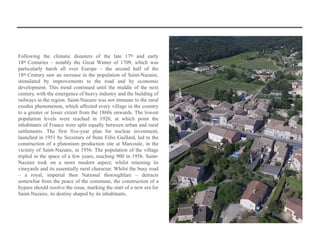 Following the climatic disasters of the late 17th and early
18th Centuries – notably the Great Winter of 1709, which was
particularly harsh all over Europe – the second half of the
18th Century saw an increase in the population of Saint-Nazaire,
stimulated by improvements to the road and by economic
development. This trend continued until the middle of the next
century, with the emergence of heavy industry and the building of
railways in the region. Saint-Nazaire was not immune to the rural
exodus phenomenon, which affected every village in the country
to a greater or lesser extent from the 1860s onwards. The lowest
population levels were reached in 1926, at which point the
inhabitants of France were split equally between urban and rural
settlements. The first five-year plan for nuclear investment,
launched in 1951 by Secretary of State Félix Gaillard, led to the
construction of a plutonium production site at Marcoule, in the
vicinity of Saint-Nazaire, in 1956. The population of the village
tripled in the space of a few years, reaching 900 in 1956. Saint-
Nazaire took on a more modern aspect, whilst retaining its
vineyards and its essentially rural character. Whilst the busy road
– a royal, imperial then National thoroughfare – detracts
somewhat from the peace of the commune, the construction of a
bypass should resolve the issue, marking the start of a new era for
Saint-Nazaire, its destiny shaped by its inhabitants.
 