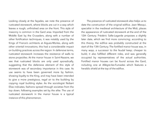 Looking closely at the façades, we note the presence of
rusticated stonework, where blocks are cut in a way which
leaves a rough, unﬁnished area on the front. This style of
masonry is common in the Gard area. Imported from the
Middle East by the Crusaders, along with a number of
other fortiﬁcation techniques, it was notably used by the
Kings of France’s architects at Aigues-Mortes, along with
other oriental innovations; this had a considerable impact
on building practices across the region. In defensive terms,
rusticated stonework increases the resistance of walls to
stone projectiles. At the manor house in Saint-Nazaire, we
see that rusticated blocks are only used sporadically,
suggesting that the defensive element of this style of
stonework was of secondary importance in this case. Its
use seems to have been governed more by fashion,
showing loyalty to the King, and may have been intended
to give a more prestigious, regal air to the building by
copying royal building styles. As the sociologist Nobert
Elias indicates, fashions spread through societies from the
top down, following examples set by the elite. The use of
rusticated stonework in the manor house is a typical
instance of this phenomenon.
The presence of rusticated stonework also helps us to
date the construction of the original ediﬁce. Jean Mesqui,
specialist in the medieval architecture of the Midi, places
the appearance of rusticated stonework at the end of the
12th  Century. Frédéric Salle-Lagarde proposes a slightly
later date, which we ﬁnd more convincing; according to
this theory, the ediﬁce was probably constructed at the
start of the 13th Century. The fortiﬁed manor house was, in
many ways, a successor to the feudal keep; cheaper to
build, it also fulﬁlled different roles, and was generally
occupied by representatives of the actual authorities.
Fortiﬁed manor houses can be found across the Gard,
including one at Allègre-les-Fumades which features a
heraldic shield at the top of the ediﬁce.
 