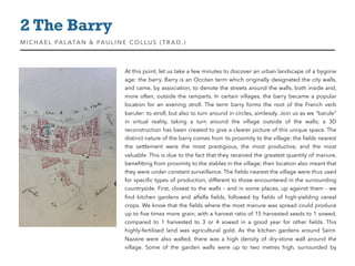 At this point, let us take a few minutes to discover an urban landscape of a bygone
age: the barry. Barry is an Occitan term which originally designated the city walls,
and came, by association, to denote the streets around the walls, both inside and,
more often, outside the ramparts. In certain villages, the barry became a popular
location for an evening stroll. The term barry forms the root of the French verb
baruler: to stroll, but also to turn around in circles, aimlessly. Join us as we “barule”
in virtual reality, taking a turn around the village outside of the walls; a 3D
reconstruction has been created to give a clearer picture of this unique space. The
distinct nature of the barry comes from its proximity to the village: the ﬁelds nearest
the settlement were the most prestigious, the most productive, and the most
valuable. This is due to the fact that they received the greatest quantity of manure,
beneﬁtting from proximity to the stables in the village; their location also meant that
they were under constant surveillance. The ﬁelds nearest the village were thus used
for speciﬁc types of production, different to those encountered in the surrounding
countryside. First, closest to the walls – and in some places, up against them - we
ﬁnd kitchen gardens and alfalfa ﬁelds, followed by ﬁelds of high-yielding cereal
crops. We know that the ﬁelds where the most manure was spread could produce
up to ﬁve times more grain, with a harvest ratio of 15 harvested seeds to 1 sowed,
compared to 1  harvested to 3 or 4  sowed in a good year for other ﬁelds. This
highly-fertilised land was agricultural gold. As the kitchen gardens around Saint-
Nazaire were also walled, there was a high density of dry-stone wall around the
village. Some of the garden walls were up to two metres high, surrounded by
2 The Barry
MIC HAEL PALATAN & PAULINE COLLUS (TRAD. )
 