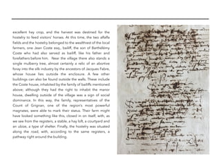 excellent hay crop, and the harvest was destined for the
hostelry to feed visitors’ horses. At this time, the two alfalfa
ﬁelds and the hostelry belonged to the wealthiest of the local
farmers, one Jean Coste esq., bailiff, the son of Barthélémy
Coste who had also served as bailiff, like his father and
forefathers before him. Near the village there also stands a
single mulberry tree, almost certainly a relic of an abortive
foray into the silk industry by the ancestors of Jacques Fabre,
whose house lies outside the enclosure. A few other
buildings can also be found outside the walls. These include
the Coste house, inhabited by the family of bailiffs mentioned
above; although they had the right to inhabit the manor
house, dwelling outside of the village was a sign of social
dominance. In this way, the family, representatives of the
Count of Grignan, one of the region’s most powerful
magnates, were able to mark their status. Their farm might
have looked something like this, closed in on itself, with, as
we see from the registers, a stable, a hay loft, a courtyard and
an ubize, a type of shelter. Finally, the hostelry was situated
along the road, with, according to the same registers, a
pathway right around the building.
 