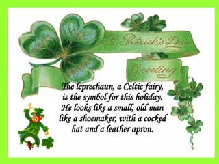 The leprechaun, a Celtic fairy, is the symbol for this holiday. He looks like a small, old man like a shoemaker, with a cocked hat and a leather apron. 