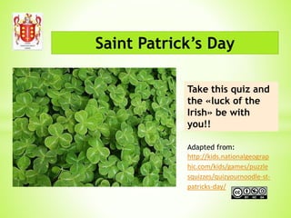 Saint Patrick’s Day
Take this quiz and
the «luck of the
Irish» be with
you!!
Adapted from:
http://kids.nationalgeograp
hic.com/kids/games/puzzle
squizzes/quizyournoodle-st-
patricks-day/
 