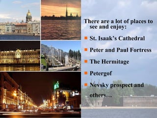 There are a lot of places to see and enjoy: St. Isaak’s Cathedral Peter and Paul Fortress The Hermitage Petergof Nevsky prospect and others… 