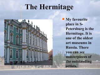 My favourite place in S-Petersburg is the Hermitage. It is one of the oldest art museums in Russia. There you can see masterpieces of  the outstanding artists. The Hermitage 