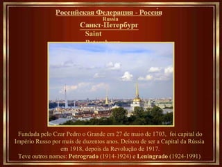 Saint Petersburg   ___________________ Fundada pelo Czar Pedro o Grande em 27 de maio de 1703,  foi capital do Império Russo por mais de duzentos anos. Deixou de ser a Capital da Rússia  em 1918, depois da Revolução de 1917. Teve outros nomes:  Petrogrado  (1914-1924) e  Leningrado  (1924-1991)   Russia __________________________________ 