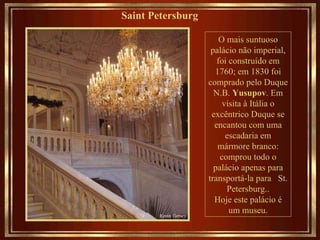 Saint Petersburg   O mais suntuoso palácio não imperial, foi construído em 1760; em 1830 foi comprado pelo Duque N.B.  Yusupov . Em visita à Itália o excêntrico Duque se encantou com uma escadaria em mármore branco: comprou todo o palácio apenas para transportá-la para  St. Petersburg.. Hoje este palácio é um museu. 