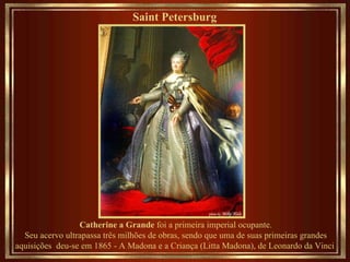 Saint Petersburg   Catherine a Grande  foi a primeira imperial ocupante. Seu acervo ultrapassa três milhões de obras, sendo que uma de suas primeiras grandes aquisições  deu-se em 1865 - A Madona e a Criança (Litta Madona), de Leonardo da Vinci  