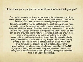 How does your project represent particular social groups?

   Our media presents particular social groups through aspects such as
  class, gender, age and status. Saint is a very independent character in
        a middle class. She represents a strong protagonist female
  dominating most the movie, highlighting the contrast in women’s roles
    in society today. In terms of her clothing wears very simple clothing
  however still has a sense of fashion being a young woman in her early
  20s. Her role portrays women as strong and able to do tasks that men
   can do and show the strong nature of females. Saint also shows how
           class is of no matter when doing something for a wider
     community, even though she struggles at times for equality, she is
    always able to help a wider community despite of her status among
       others. She does not have a particularly high status within her
          area, however it is brought up by her actions to save the
     world, making her a huge figure of a female hero. Overall ‘SAINT’
     highlights a young women in her early 20s, born in a middle class
    family with a particularly low status, gradually turning into a national
                         hero of an upper class group.
 
