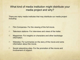 What kind of media institution might distribute your
              media project and why?

There are many media institutes that may distribute our media project
including:



    Film Companies- For the viewing of the full movie.

    Television stations- For interviews and views of the trailer.

    Magazines- For insights on characters and other backstage
    information.

    Websites- For summaries on the story of the movie and extra
    information about the movie.

    Social networking sites- For the promotion of the movie and
    involvement of support.
 