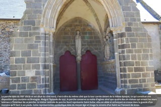 Le porche date du XIIIe siècle et est situé du côté nord, c'est-à-dire du même côté que la tour carrée datant de la même époque, ce qui constitue une
disposition peu courante en Bretagne. Malgré l'épisode de 1597, le porche conserve sa voûte d'ogives ainsi que quatre des six statues qui ornent les murs
latéraux à l'intérieur de ce porche. La statue centrale du porche Nord représente Saint-Suliac vêtu en abbé et enfonçant sa crosse dans la gueule d’un
monstre qu’il tient à ses pieds. Cette représentation symbolique date du moyen âge et image la victoire d’un Saint sur l’ennemi de âmes.

 