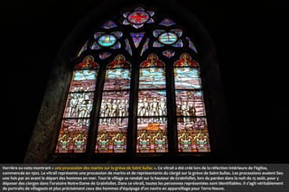 Verrière ex-voto montrant « une procession des marins sur la grève de Saint Suliac ». Ce vitrail a été créé lors de la réfection intérieure de l'église,
commencée en 1902. Le vitrail représente une procession de marins et de représentants du clergé sur la grève de Saint-Suliac. Les processions avaient lieu
une fois par an avant le départ des hommes en mer. Tout le village se rendait sur la hauteur de Grainfollet, lors du pardon dans la nuit du 15 août, pour y
déposer des cierges dans l'oratoire Notre-Dame de Grainfollet. Dans ce vitrail, toutes les personnes représentées sont identifiables. Il s'agit véritablement
de portraits de villageois et plus précisément ceux des hommes d'équipage d'un navire en appareillage pour Terre-Neuve.

 