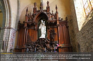 Le Retable de Marie.
Les panneaux de cet autel comportent des bas et hauts-reliefs en bois représentant une scène de naufrage au cours de laquelle Notre-Dame de Grainfollet
est invoquée par les marins. L'Enfant Jésus tient dans la main une gaffe qu'il tend à un pêcheur qui est en train de se noyer.
Cette chapelle qui est dédiée à Marie, invoquée en tant que protectrice des marins, comporte une inscription « AVE MARIA STELLA ». En rapport avec sa
destination, elle était aussi appelée la chapelle des Naufragés.

 