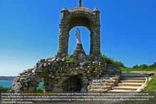 Dominant le village, l'oratoire de la Vierge de Grainfollet qui témoigne de l'histoire des Terre-neuvas, ces marins qui partaient pêcher la morue sur les
bancs de Terre-Neuve. On raconte qu'en 1874, les pêcheurs partant en campagne firent un vœu : si tous revenaient saufs, ils construiraient un sanctuaire en
l'honneur de la Vierge à l'endroit ou leurs femmes attendaient l'arrivée des bateaux. Il fallut attendre 20 ans pour qu'en 1894 enfin, tous reviennent et
s'acquittent de cette promesse.

 