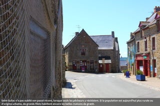 Saint-Suliac n'a pas oublié son passé récent, lorsque seuls les pêcheurs y résidaient. Si la population est aujourd'hui plus rurale ou
d’origine urbaine, de grands filets habillent encore les belles maisons de granit.

 