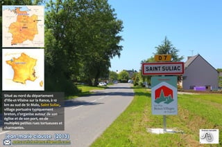 P

Situé au nord du département
d'Ille-et-Vilaine sur la Rance, à 10
km au sud de St Malo, Saint Suliac,
village portuaire typiquement
breton, s’organise autour de son
église et de son port, en de
multiples petites rues tortueuses et
charmantes.

 