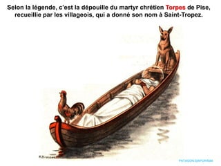 Selon la légende, c’est la dépouille du martyr chrétien Torpes de Pise,
recueillie par les villageois, qui a donné son nom à Saint-Tropez.
PATAGON DIAPORAMA
 