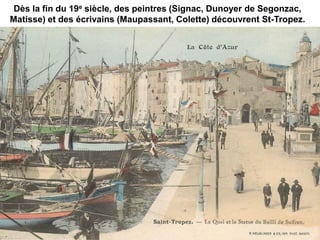 Dès la fin du 19e siècle, des peintres (Signac, Dunoyer de Segonzac,
Matisse) et des écrivains (Maupassant, Colette) découvrent St-Tropez.
 