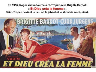 En 1956, Roger Vadim tourne à St-Tropez avec Brigitte Bardot:
« Et Dieu créa la femme ».
Saint-Tropez devient le lieu où la jet-set et le showbiz se côtoient.
 