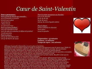 Cœur de Saint-Valentin
Pour 2 personnes :                                    Pour la crème mousseuse au chocolat:
Pour le fond de biscuit aux amandes :                 150 gr de chocolat
25 g d'amandes en poudre                              50 gr de de lait
25 g de sucre glace                                   50 gr de sucre
10 g de farine                                        200 gr de crème liquide entière
1 blanc d'œuf
10 g de sucre roux                                    Pour le décor:
Pour le praliné feuilleté :                           petites tablettes en chocolat
100 g de chocolat au lait                             sucre glace
125 g de pâte de noisettes (à défaut de praliné)      cacao en poudre
75 g de gavottes
Pour le velours:
200 gr de chocolat au lait
100 gr de beurre de cacao                             Préparation : 45 minutes
                                                      Cuisson : 10 minutes
                                                      Temps de repos : 120 minutes

     Mélanger la poudre d'amandes, le sucre glace et la farine.
     Incorporer le tout au blanc monté en neige et soutenu à mi-parcours avec le sucre roux. Etaler la
     préparation sur un papier sulfurisé, posé sur la plaque de cuisson, et cuire 8 à 10 minutes.
     Chemiser de film alimentaire un moule en forme de coeur, poser au fond le biscuit.
     Fondre le chocolat au bain-marie, ajouter à chaud la pâte de noisettes puis les gavottes concassées
     Etaler cette préparation sur le biscuit sur une épaisseur d'environ 1,5 cm.
     Foisonner la crème fraîche. Faire fondre le chocolat noir au bain-marie. Bouillir le lait avec le
     sucre. Verser le lait sur le chocolat et bien mélanger.
     Mélanger une partie de la crème à la préparation, puis ajouter délicatement l'autre partie.
     Verser le mélange de chocolat sur la préparation aux noisettes. Pour faire les vagues, utiliser un
     peigne à décor ou à défaut la lame d'un couteau à pain ou une spatule. Congeler au moins 2
     heures. Pour le velours au chocolat :Fondre le chocolat au lait avec le beurre de cacao au bain-
     marie, bien mélanger. Le passer dans une passoire et le stocker au chaud, dans la cuve d'un
     pistolet à peinture neuf. Décercler le gâteau et pulvériser le chocolat fondu sur le gâteau congelé.
     Entreposer le gâteau au réfrigérateur au moins 3 heures pour lui permettre de reprendre corps.
     Saupoudrer légèrement de sucre glace au moment du service et poser le décor en chocolat.
 