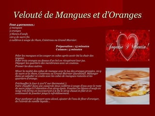 Velouté de Mangues et d’Oranges
Pour 4 personnes :
3 mangues
5 oranges
3 blancs d'oeufs
120 g de sucre fin
2 cuillères à soupe de rhum, Cointreau ou Grand-Marnier.

                                        Préparation : 15 minutes
                                        Cuisson : 5 minutes

    Peler les mangues et les couper en cubes après avoir ôté la chair des
    noyaux.
    Peler trois oranges au dessus d'un bol en récupérant leur jus.
    Dégager les quartiers des membranes avec un couteau.
    Presser les deux autres.
    Mixer la moitié des cubes de mangue avec le jus des oranges pressées, 20 g
    de sucre et le rhum, Cointreau ou Grand-Marnier (facultatif). Mélanger
    dans un saladier ce coulis avec les cubes de mangues restants et les
    quartiers d'orange.
    Préchauffer le four à 210°C sur thermostat 7.
    Faire chauffer dans une casserole deux cuillères à soupe d'eau avec le reste
    de sucre jusqu'à l'obtention d'un sirop épais. Fouetter les blancs d'oeufs en
    neige très ferme en incorporant à le fin le sirop chaud en filet et en
    continuant de fouetter jusqu'à refroidissement.

    Pour parfumer ce dessert sans alcool, ajouter de l'eau de fleur d'oranger,
    de l'extrait de vanille liquide...
 