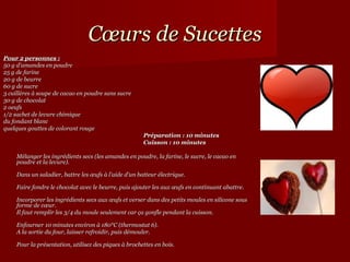 Cœurs de Sucettes
Pour 2 personnes :
50 g d'amandes en poudre
25 g de farine
20 g de beurre
60 g de sucre
3 cuillères à soupe de cacao en poudre sans sucre
30 g de chocolat
2 oeufs
1/2 sachet de levure chimique
du fondant blanc
quelques gouttes de colorant rouge
                                                       Préparation : 10 minutes
                                                       Cuisson : 10 minutes

     Mélanger les ingrédients secs (les amandes en poudre, la farine, le sucre, le cacao en
     poudre et la levure).

     Dans un saladier, battre les œufs à l'aide d'un batteur électrique.

     Faire fondre le chocolat avec le beurre, puis ajouter les aux œufs en continuant abattre.

     Incorporer les ingrédients secs aux œufs et verser dans des petits moules en silicone sous
     forme de cœur.
     Il faut remplir les 3/4 du moule seulement car ça gonfle pendant la cuisson.

     Enfourner 10 minutes environ à 180°C (thermostat 6).
     A la sortie du four, laisser refroidir, puis démouler.

     Pour la présentation, utilisez des piques à brochettes en bois.
 