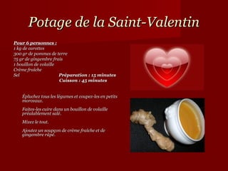 Potage de la Saint-Valentin
Pour 6 personnes :
1 kg de carottes
300 gr de pommes de terre
75 gr de gingembre frais
1 bouillon de volaille
Crème fraîche
Sel                              Préparation : 15 minutes
                                 Cuisson : 45 minutes


    Épluchez tous les légumes et coupez-les en petits 
    morceaux. 
    Faites-les cuire dans un bouillon de volaille 
    préalablement salé. 
    Mixez le tout. 
    Ajoutez un soupçon de crème fraîche et de 
    gingembre râpé. 
 