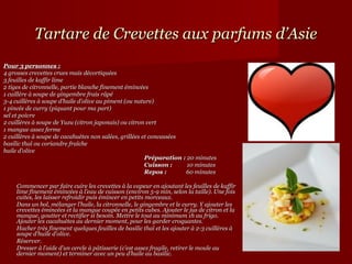 Tartare de Crevettes aux parfums d’Asie
Pour 3 personnes :
4 grosses crevettes crues mais décortiquées
3 feuilles de kaffir lime
2 tiges de citronnelle, partie blanche finement émincées
1 cuillère à soupe de gingembre frais râpé
3-4 cuillères à soupe d’huile d’olive au piment (ou nature)
1 pincée de curry (piquant pour ma part)
sel et poivre
2 cuillères à soupe de Yuzu (citron japonais) ou citron vert
1 mangue assez ferme
2 cuillères à soupe de cacahuètes non salées, grillées et concassées
basilic thaï ou coriandre fraîche
huile d’olive
                                                           Préparation : 20 minutes
                                                           Préparation : 20 minutes
                                                           Cuisson :          10 minutes
                                                           Cuisson :          10 minutes
                                                           Repos :              60 minutes
                                                           Repos :              60 minutes
 
      Commencer par faire cuire les crevettes à la vapeur en ajoutant les feuilles de kaffir 
      lime finement émincées à l’eau de cuisson (environ 5-9 min, selon la taille). Une fois 
      cuites, les laisser refroidir puis émincer en petits morceaux. 
      Dans un bol, mélanger l’huile, la citronnelle, le gingembre et le curry. Y ajouter les 
      crevettes émincées et la mangue coupée en petits cubes. Ajouter le jus de citron et la 
      mangue, goutter et rectifier si besoin. Mettre le tout au minimum 1h au frigo. 
      Ajouter les cacahuètes au dernier moment, pour les garder croquantes. 
      Hacher très finement quelques feuilles de basilic thaï et les ajouter à 2-3 cuillères à 
      soupe d’huile d’olive. 
      Réserver.
      Dresser à l’aide d’un cercle à pâtisserie (c’est assez fragile, retirer le moule au 
      dernier moment) et terminer avec un peu d’huile au basilic. 
 
