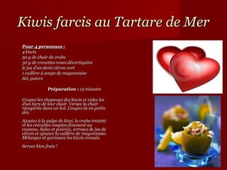 Kiwis farcis au Tartare de Mer
    Pour 4 personnes :
    4 kiwis
    50 g de chair de crabe
    50 g de crevettes roses décortiquées
    le jus d’un demi citron vert
    1 cuillère à soupe de mayonnaise
    Sel, poivre

                     Préparation : 15 minutes
 
    Coupez les chapeaux des kiwis et videz les 
    d’un tiers de leur chair. Versez la chair 
    récupérée dans un bol. Coupez-la en petits 
    dés. 
    Ajoutez à la pulpe de kiwi, le crabe émietté 
    et les crevettes coupées finement au 
    couteau. Salez et poivrez, arrosez de jus de 
    citron et ajoutez la cuillère de mayonnaise. 
    Mélangez et garnissez les kiwis creusés.
    Servez bien frais ! 
 