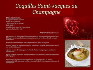 Coquilles Saint-Jacques au
                    Champagne
Pour 4 personnes :
8 coquilles Saint-Jacques
1 fruit de la passion
 jus de yuzu ou citron vert
huile d’olive
2 cuillerées à soupe de champagne
1 grosse fraise bien mûre

                                                   Préparation : 15 minutes

Décoquillez les coquilles Saint-jacques. Gardez les coquilles et lavez-les bien.
Nettoyez les noix de Saint-jacques puis coupez-les en deux dans le sens de
l’épaisseur.
Remettez ensuite chaque noix coupée en deux dans sa coquille.
Coupez le fruit de la passion en deux et extrayez la pulpe. Répartissez celle-ci
sur les Saint-jacques.
Ajoutez un peu de jus de yuzu et d’huile d’olive, puis quelques gouttes de
champagne.
Enfin, râpez la fraise sur les Saint-jacques. Servez bien frais accompagné de
Champagne.

Cette entrée fraîche pourra entrer dans la composition d’un menu-
dégustation à la japonaise ou faire partie d’une série de tapas servies avec le
champagne.
 